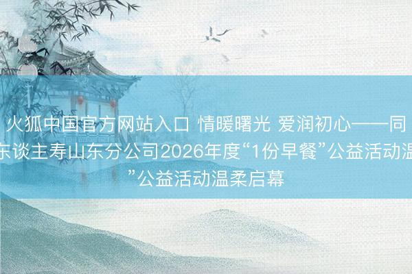火狐中国官方网站入口 情暖曙光 爱润初心——同方全球东谈主寿山东分公司2026年度“1份早餐”公益活动温柔启幕