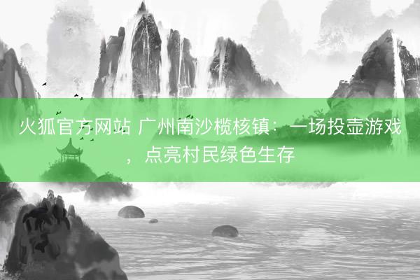 火狐官方网站 广州南沙榄核镇：一场投壶游戏，点亮村民绿色生存
