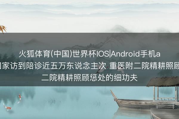 火狐体育(中国)世界杯IOS|Android手机app下载 从一回家访到陪诊近五万东说念主次 重医附二院精耕照顾惩处的细功夫
