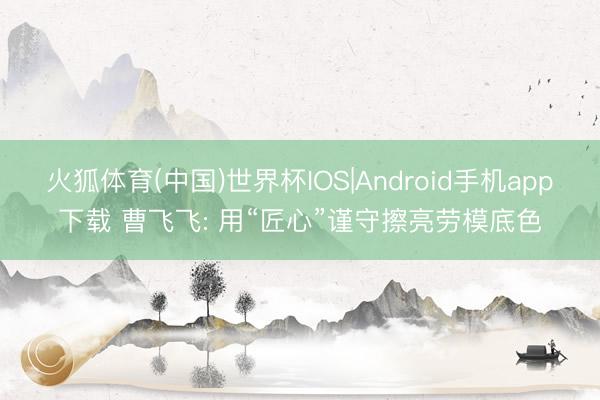 火狐体育(中国)世界杯IOS|Android手机app下载 曹飞飞: 用“匠心”谨守擦亮劳模底色