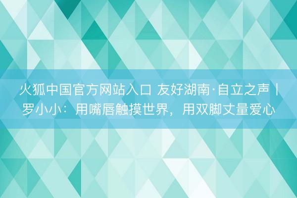 火狐中国官方网站入口 友好湖南·自立之声丨罗小小：用嘴唇触摸世界，用双脚丈量爱心