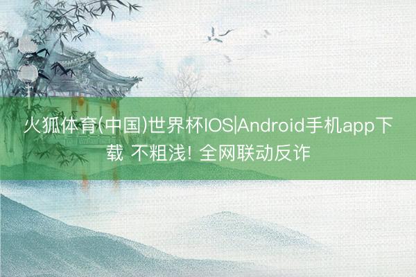 火狐体育(中国)世界杯IOS|Android手机app下载 不粗浅! 全网联动反诈