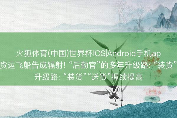火狐体育(中国)世界杯IOS|Android手机app下载 天舟十号货运飞船告成辐射! “后勤官”的多年升级路: “装货”“送货”握续提高