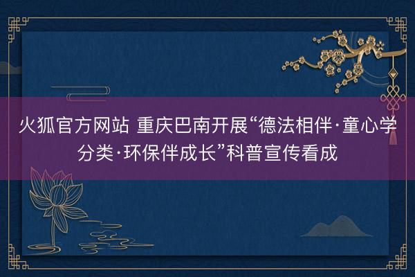 火狐官方网站 重庆巴南开展“德法相伴·童心学分类·环保伴成长”科普宣传看成