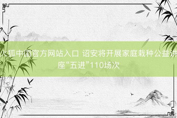 火狐中国官方网站入口 诏安将开展家庭栽种公益讲座“五进”110场次