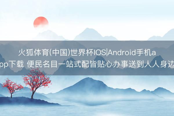 火狐体育(中国)世界杯IOS|Android手机app下载 便民名目一站式配皆贴心办事送到人人身边