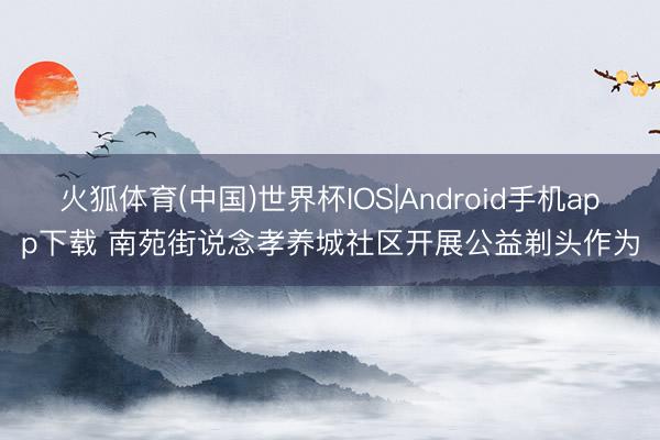 火狐体育(中国)世界杯IOS|Android手机app下载 南苑街说念孝养城社区开展公益剃头作为