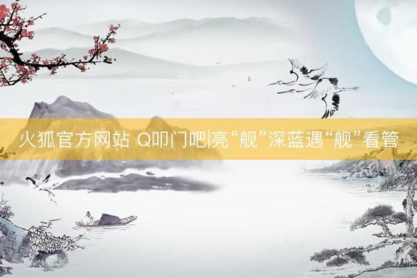 火狐官方网站 Q叩门吧|亮“舰”深蓝遇“舰”看管