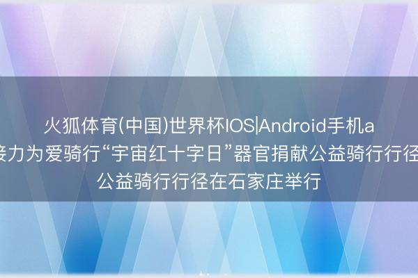 火狐体育(中国)世界杯IOS|Android手机app下载 生命接力为爱骑行“宇宙红十字日”器官捐献公益骑行行径在石家庄举行