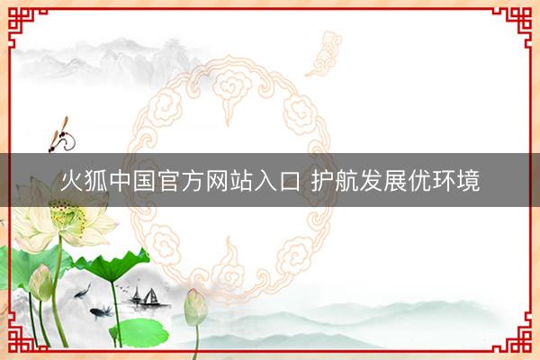 火狐中国官方网站入口 护航发展优环境