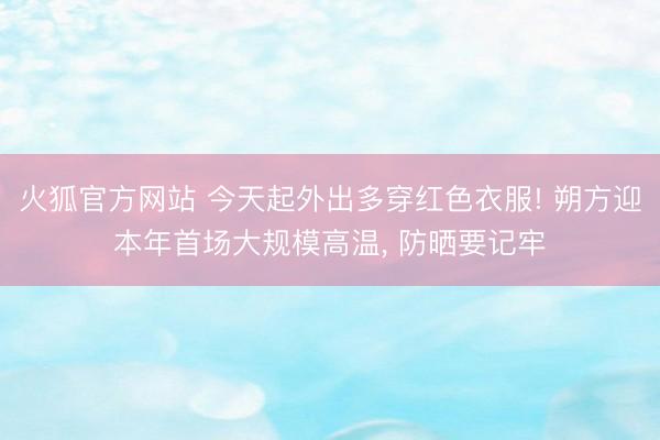 火狐官方网站 今天起外出多穿红色衣服! 朔方迎本年首场大规模高温， 防晒要记牢