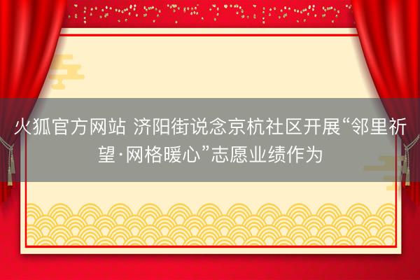 火狐官方网站 济阳街说念京杭社区开展“邻里祈望·网格暖心”志愿业绩作为