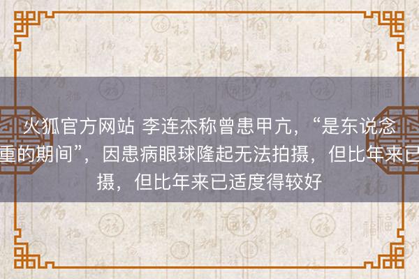 火狐官方网站 李连杰称曾患甲亢，“是东说念主生中最极重的期间”，因患病眼球隆起无法拍摄，但比年来已适度得较好