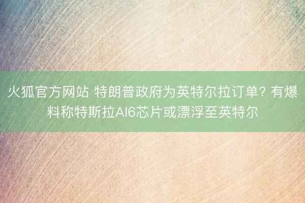火狐官方网站 特朗普政府为英特尔拉订单? 有爆料称特斯拉AI6芯片或漂浮至英特尔