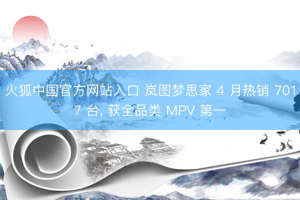 火狐中国官方网站入口 岚图梦思家 4 月热销 7017 台， 获全品类 MPV 第一