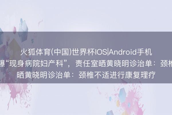 火狐体育(中国)世界杯IOS|Android手机app下载 黄晓明被曝“现身病院妇产科”，责任室晒黄晓明诊治单：颈椎不适进行康复理疗