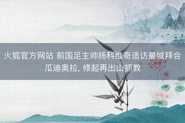 火狐官方网站 前国足主帅扬科维奇造访曼城拜会瓜迪奥拉, 修起再出山抓教