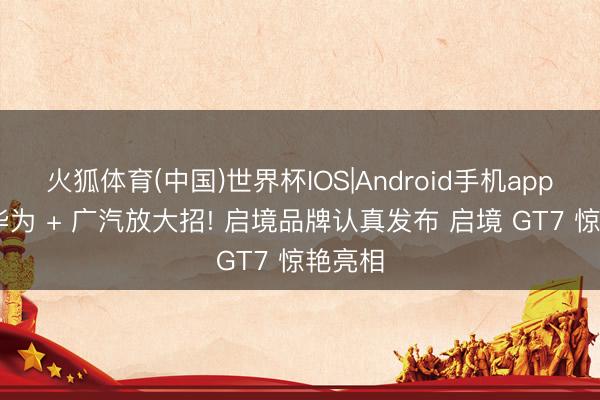 火狐体育(中国)世界杯IOS|Android手机app下载 华为 + 广汽放大招! 启境品牌认真发布 启境 GT7 惊艳亮相