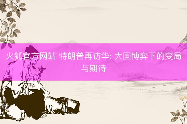 火狐官方网站 特朗普再访华: 大国博弈下的变局与期待