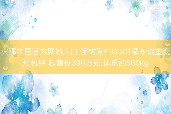 火狐中国官方网站入口 宇树发布GD01载东谈主变形机甲 起售价390万元 体重约500kg