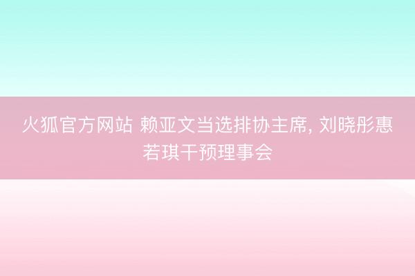 火狐官方网站 赖亚文当选排协主席， 刘晓彤惠若琪干预理事会