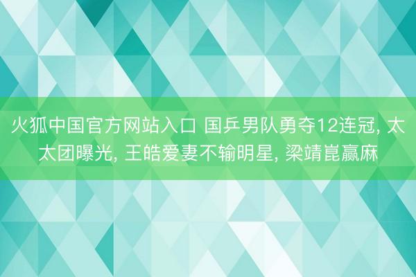 火狐中国官方网站入口 国乒男队勇夺12连冠， 太太团曝光， 王皓爱妻不输明星， 梁靖崑赢麻