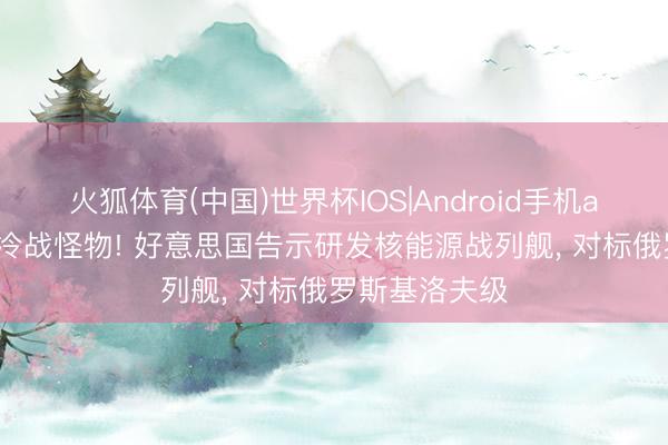 火狐体育(中国)世界杯IOS|Android手机app下载 复刻冷战怪物! 好意思国告示研发核能源战列舰， 对标俄罗斯基洛夫级