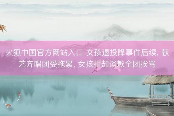 火狐中国官方网站入口 女孩退投降事件后续， 献艺齐唱团受拖累， 女孩拒却谈歉全团挨骂