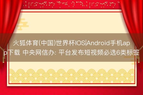 火狐体育(中国)世界杯IOS|Android手机app下载 中央网信办: 平台发布短视频必选6类标签