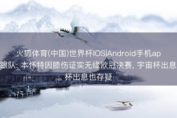 火狐体育(中国)世界杯IOS|Android手机app下载 跟队: 本怀特因膝伤证实无缘欧冠决赛, 宇宙杯出息也存疑