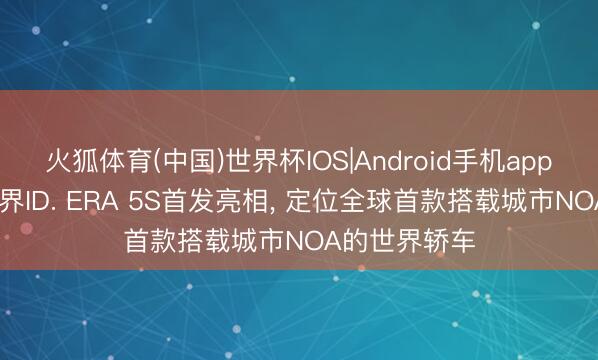 火狐体育(中国)世界杯IOS|Android手机app下载 上汽世界ID. ERA 5S首发亮相, 定位全球首款搭载城市NOA的世界轿车