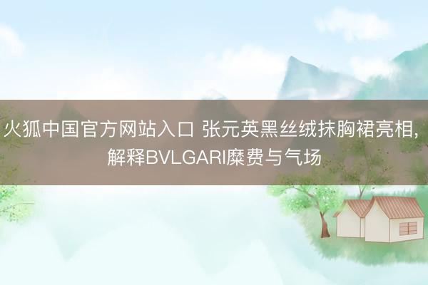 火狐中国官方网站入口 张元英黑丝绒抹胸裙亮相， 解释BVLGARI糜费与气场