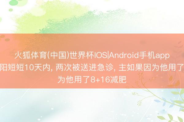 火狐体育(中国)世界杯IOS|Android手机app下载 小沈阳短短10天内， 两次被送进急诊， 主如果因为他用了8+16减肥