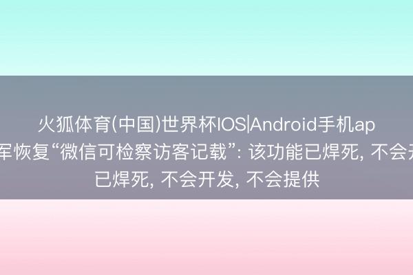 火狐体育(中国)世界杯IOS|Android手机app下载 腾讯张军恢复“微信可检察访客记载”: 该功能已焊死， 不会开发， 不会提供