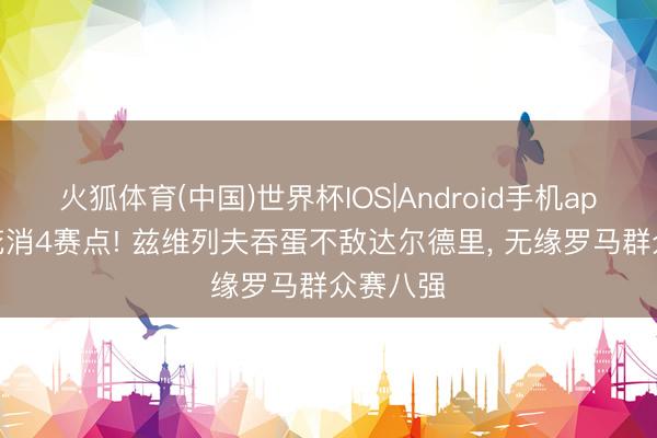 火狐体育(中国)世界杯IOS|Android手机app下载 花消4赛点! 兹维列夫吞蛋不敌达尔德里， 无缘罗马群众赛八强