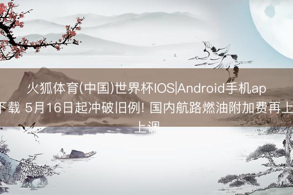 火狐体育(中国)世界杯IOS|Android手机app下载 5月16日起冲破旧例! 国内航路燃油附加费再上调