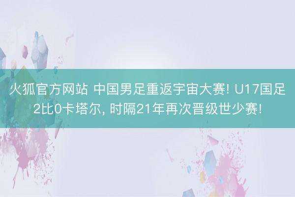 火狐官方网站 中国男足重返宇宙大赛! U17国足2比0卡塔尔， 时隔21年再次晋级世少赛!