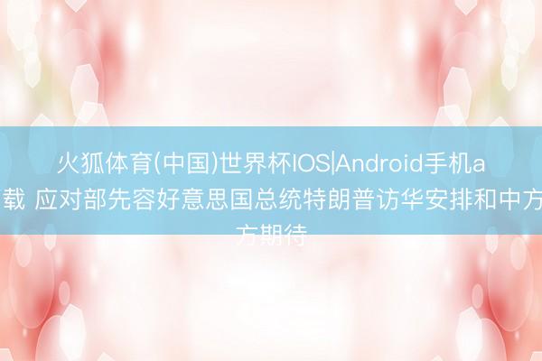 火狐体育(中国)世界杯IOS|Android手机app下载 应对部先容好意思国总统特朗普访华安排和中方期待
