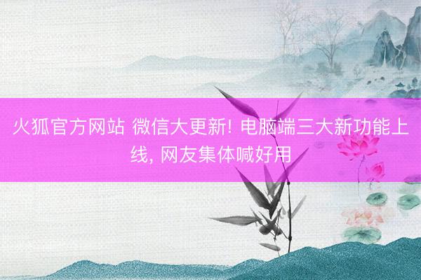 火狐官方网站 微信大更新! 电脑端三大新功能上线， 网友集体喊好用