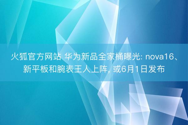 火狐官方网站 华为新品全家桶曝光: nova16、新平板和腕表王人上阵， 或6月1日发布