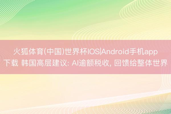 火狐体育(中国)世界杯IOS|Android手机app下载 韩国高层建议: AI逾额税收， 回馈给整体世界