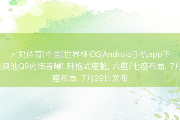 火狐体育(中国)世界杯IOS|Android手机app下载 2027款奥迪Q9内饰首曝! 环抱式座舱， 六座/七座布局， 7月29日发布