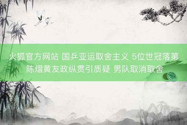 火狐官方网站 国乒亚运取舍主义 5位世冠落第 陈熠黄友政纵贯引质疑 男队取消取舍