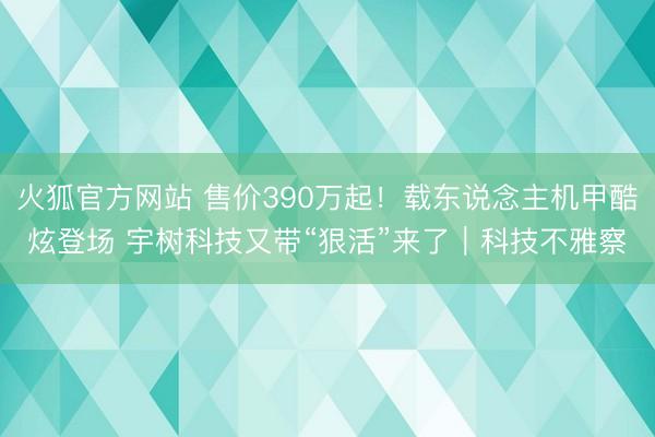 火狐官方网站 售价390万起！载东说念主机甲酷炫登场 宇树科技又带“狠活”来了｜科技不雅察