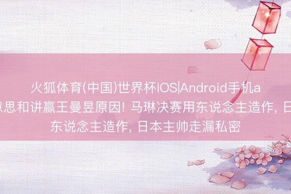 火狐体育(中国)世界杯IOS|Android手机app下载 张本好意思和讲赢王曼昱原因! 马琳决赛用东说念主造作， 日本主帅走漏私密
