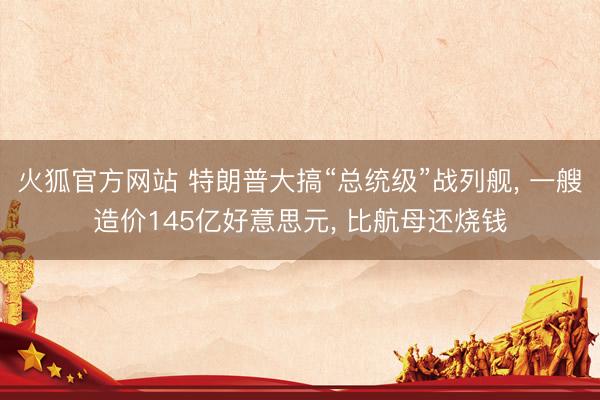 火狐官方网站 特朗普大搞“总统级”战列舰， 一艘造价145亿好意思元， 比航母还烧钱
