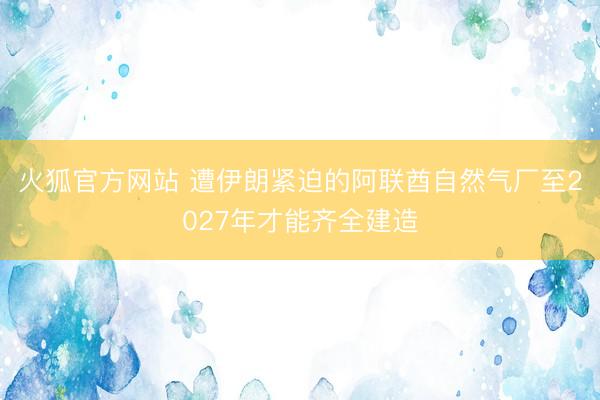 火狐官方网站 遭伊朗紧迫的阿联酋自然气厂至2027年才能齐全建造