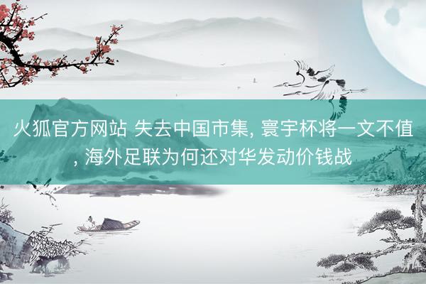 火狐官方网站 失去中国市集， 寰宇杯将一文不值， 海外足联为何还对华发动价钱战