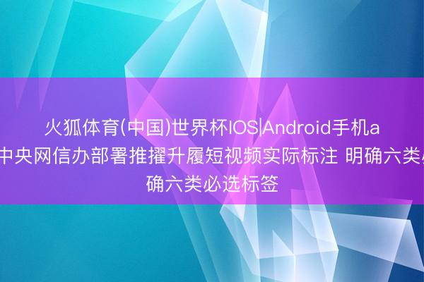 火狐体育(中国)世界杯IOS|Android手机app下载 中央网信办部署推擢升履短视频实际标注 明确六类必选标签