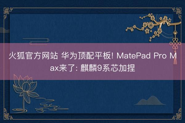 火狐官方网站 华为顶配平板! MatePad Pro Max来了: 麒麟9系芯加捏